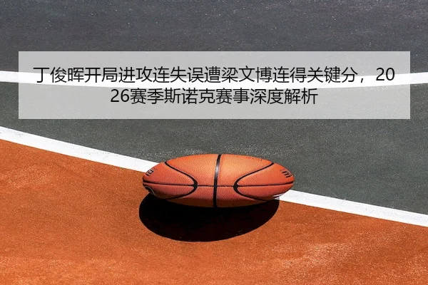 丁俊晖开局进攻连失误遭梁文博连得关键分,2026赛季斯诺克赛事深度解析